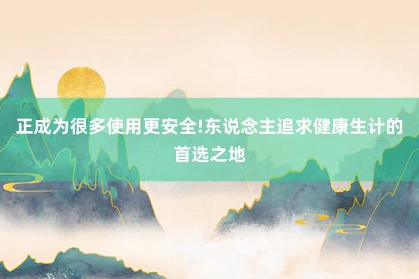 正成为很多使用更安全!东说念主追求健康生计的首选之地