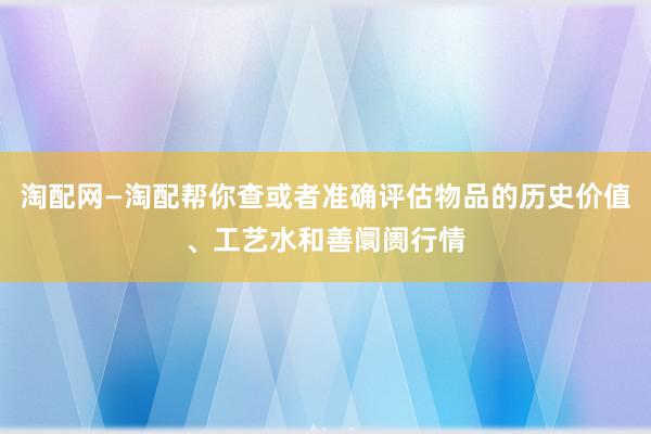 淘配网—淘配帮你查或者准确评估物品的历史价值、工艺水和善阛阓行情